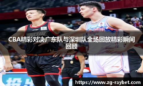CBA精彩对决广东队与深圳队全场回放精彩瞬间回顾